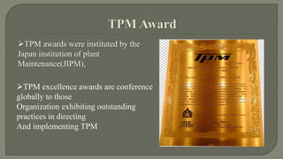 TPM awards were instituted by the 
Japan institution of plant 
Maintenance(JIPM), 
TPM excellence awards are conference 
globally to those 
Organization exhibiting outstanding 
practices in directing 
And implementing TPM 
 