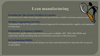 Streamline the Value Stream (Workflows & Layouts): 
Learn how to use value stream maps to create macro-facility workflows and micro-process workflows. 
Workplace Organization (The 5S's): 
 Understand how the 5S's establish a structured approach for storing materials, supplies, and equipment 
in work areas. 
Predictability & Consistency (Quality): 
 Discover how quality improvement techniques such as GR&Rs, SPC, DOE, DFA/DFM, and 
(especially) mistake-proofing help prevent problems and lead to robust processes. 
Set-Up Reduction (SMED): 
 Investigate how to slash set-up and change-over times and understand how important fast set-ups are 
to lean efforts. 
 