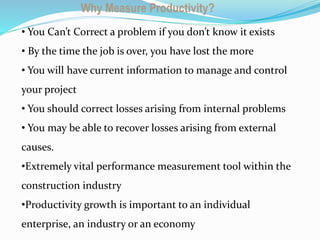 Building C Super
Sructure
Why Measure Productivity?
• You Can’t Correct a problem if you don’t know it exists
• By the time the job is over, you have lost the more
• You will have current information to manage and control
your project
• You should correct losses arising from internal problems
• You may be able to recover losses arising from external
causes.
•Extremely vital performance measurement tool within the
construction industry
•Productivity growth is important to an individual
enterprise, an industry or an economy
 