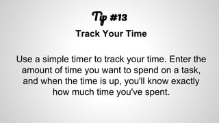 T #13
Track Your Time
Use a simple timer to track your time. Enter the
amount of time you want to spend on a task,
and when the time is up, you'll know exactly
how much time you've spent.
 
