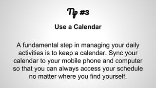 T #3
Use a Calendar
A fundamental step in managing your daily
activities is to keep a calendar. Sync your
calendar to your mobile phone and computer
so that you can always access your schedule
no matter where you find yourself.
 