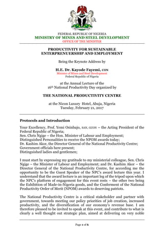 FEDERAL REPUBLIC OF NIGERIA
MINISTRY OF MINES AND STEEL DEVELOPMENT
OFFICE OF THE MINISTER
Page 1 of 6
PRODUCTIVITY FOR SUSTAINABLE
ENTERPRENUERSHIP AND EMPLOYMENT
Being the Keynote Address by
H.E. Dr. Kayode Fayemi, CON
Minister of Mines and Steel Development
Federal Republic of Nigeria
at the Annual Lecture of the
16th National Productivity Day organized by
THE NATIONAL PRODUCTIVITY CENTRE
at the Nicon Luxury Hotel, Abuja, Nigeria
Tuesday, February 21, 2017
Protocols and Introduction
Your Excellency, Prof. Yemi Osinbajo, SAN, GCON – the Acting President of the
Federal Republic of Nigeria;
Sen. Chris Ngige – the Hon. Minister of Labour and Employment;
Distinguished Personalities to receive the NPOM awards today;
Dr. Kashim Akor, the Director General of the National Productivity Centre;
Government officials here present;
Distinguished ladies and gentlemen;
I must start by expressing my gratitude to my ministerial colleague, Sen. Chris
Ngige – the Minister of Labour and Employment; and Dr. Kashim Akor – the
Director General of the National Productivity Centre, for according me the
opportunity to be the Guest Speaker of the NPC’s award lecture this year. I
understand that the award lecture is an important leg of the tripod upon which
the NPC’s platform of engagement for this event rests – the other two being
the Exhibition of Made-in-Nigeria goods, and the Conferment of the National
Productivity Order of Merit (NPOM) awards to deserving patriots.
The National Productivity Centre is a critical stakeholder and partner with
government, towards meeting our policy priorities of job creation, increased
productivity, and the diversification of our economy’s revenue base. I am
therefore pleased to be invited to speak at this event, and contribute to what is
clearly a well thought out strategic plan, aimed at delivering on very noble
 