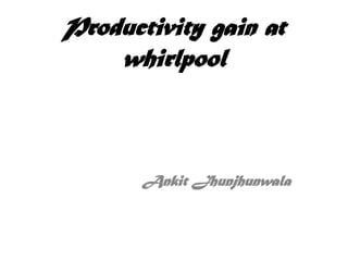 Productivity gain at
    whirlpool



       Ankit Jhunjhunwala
 