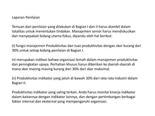 Laporan Penilaian
Temuan dari penilaian yang dilakukan di Bagian I dan II harus diambil dalam
totalitas untuk menentukan tindakan. Manajemen senior harus mendiskusikan
dan menyepakati bidang utama fokus, dipandu oleh hal berikut:
(i) fungsi manajemen Produktivitas dan tuas produktivitas dengan skor kurang dari
30% untuk setiap bidang penilaian di Bagian I.
Ini merupakan indikasi bahwa organisasi lemah dalam manajemen produktivitas
dan peningkatan upaya. Perhatian khusus harus diberikan ke daerah-daerah di
mana skor masing-masing kurang dari 30% dari skor maksimal.
(ii) Produktivitas indikator yang jatuh di bawah 30% dari rata-rata industri dalam
Bagian II.
Produktivitas indikator yang saling terkait. Anda harus menilai kinerja indikator
dalam kaitannya dengan indikator lainnya, dan dengan pertimbangan berbagai
faktor internal dan eksternal yang mempengaruhi organisasi.
 