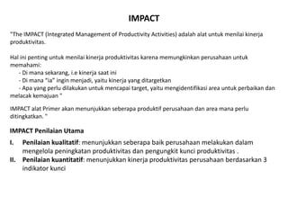 IMPACT
"The IMPACT (Integrated Management of Productivity Activities) adalah alat untuk menilai kinerja
produktivitas.
Hal ini penting untuk menilai kinerja produktivitas karena memungkinkan perusahaan untuk
memahami:
- Di mana sekarang, i.e kinerja saat ini
- Di mana “ia” ingin menjadi, yaitu kinerja yang ditargetkan
- Apa yang perlu dilakukan untuk mencapai target, yaitu mengidentifikasi area untuk perbaikan dan
melacak kemajuan "
IMPACT alat Primer akan menunjukkan seberapa produktif perusahaan dan area mana perlu
ditingkatkan. "
IMPACT Penilaian Utama
I. Penilaian kualitatif: menunjukkan seberapa baik perusahaan melakukan dalam
mengelola peningkatan produktivitas dan pengungkit kunci produktivitas .
II. Penilaian kuantitatif: menunjukkan kinerja produktivitas perusahaan berdasarkan 3
indikator kunci
 