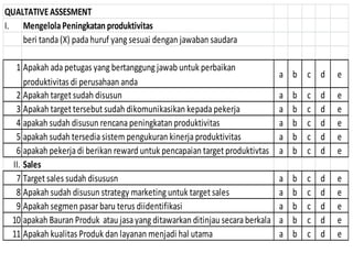 QUALTATIVEASSESMENT
I. MengelolaPeningkatan produktivitas
beri tanda (X) pada huruf yang sesuai dengan jawaban saudara
1 Apakah ada petugas yang bertanggung jawab untuk perbaikan
produktivitas di perusahaan anda
a b c d e
2 Apakah target sudah disusun a b c d e
3 Apakah target tersebut sudah dikomunikasikan kepada pekerja a b c d e
4 apakah sudah disusun rencana peningkatan produktivitas a b c d e
5 apakah sudah tersedia sistem pengukuran kinerja produktivitas a b c d e
6 apakah pekerja di berikan reward untuk pencapaian target produktivtas a b c d e
II. Sales
7 Target sales sudah disususn a b c d e
8 Apakah sudah disusun strategy marketing untuk target sales a b c d e
9 Apakah segmen pasarbaru terus diidentifikasi a b c d e
10 apakah Bauran Produk atau jasa yang ditawarkan ditinjau secara berkala a b c d e
11 Apakah kualitas Produk dan layanan menjadi hal utama a b c d e
 