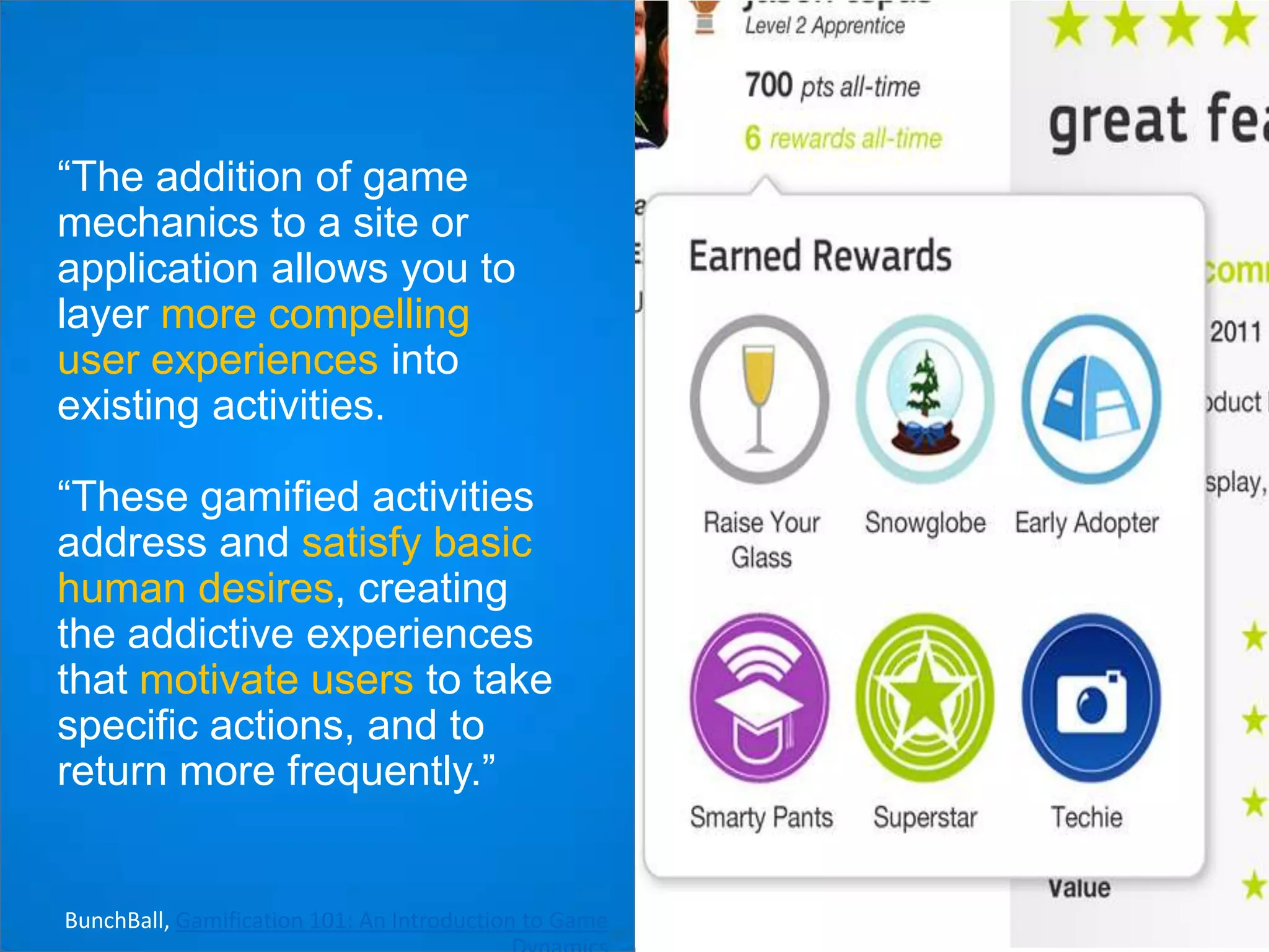 “The addition of game
mechanics to a site or
application allows you to
layer more compelling
user experiences into
existing activities.
“These gamified activities
address and satisfy basic
human desires, creating
the addictive experiences
that motivate users to take
specific actions, and to
return more frequently.”

BunchBall, Gamification 101: An Introduction to Game

 