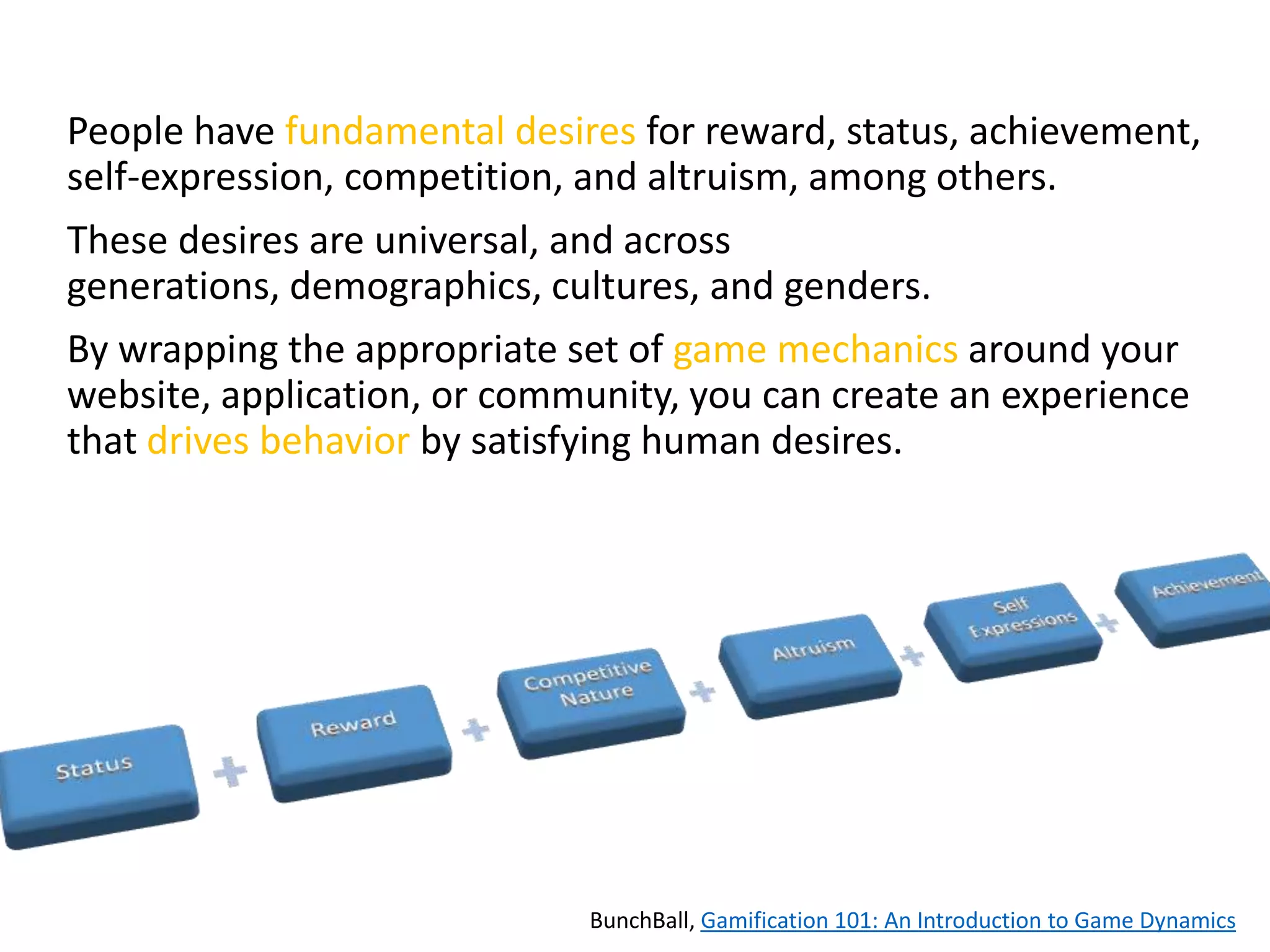 People have fundamental desires for reward, status, achievement,
self-expression, competition, and altruism, among others.

These desires are universal, and across
generations, demographics, cultures, and genders.
By wrapping the appropriate set of game mechanics around your
website, application, or community, you can create an experience
that drives behavior by satisfying human desires.

BunchBall, Gamification 101: An Introduction to Game Dynamics

 