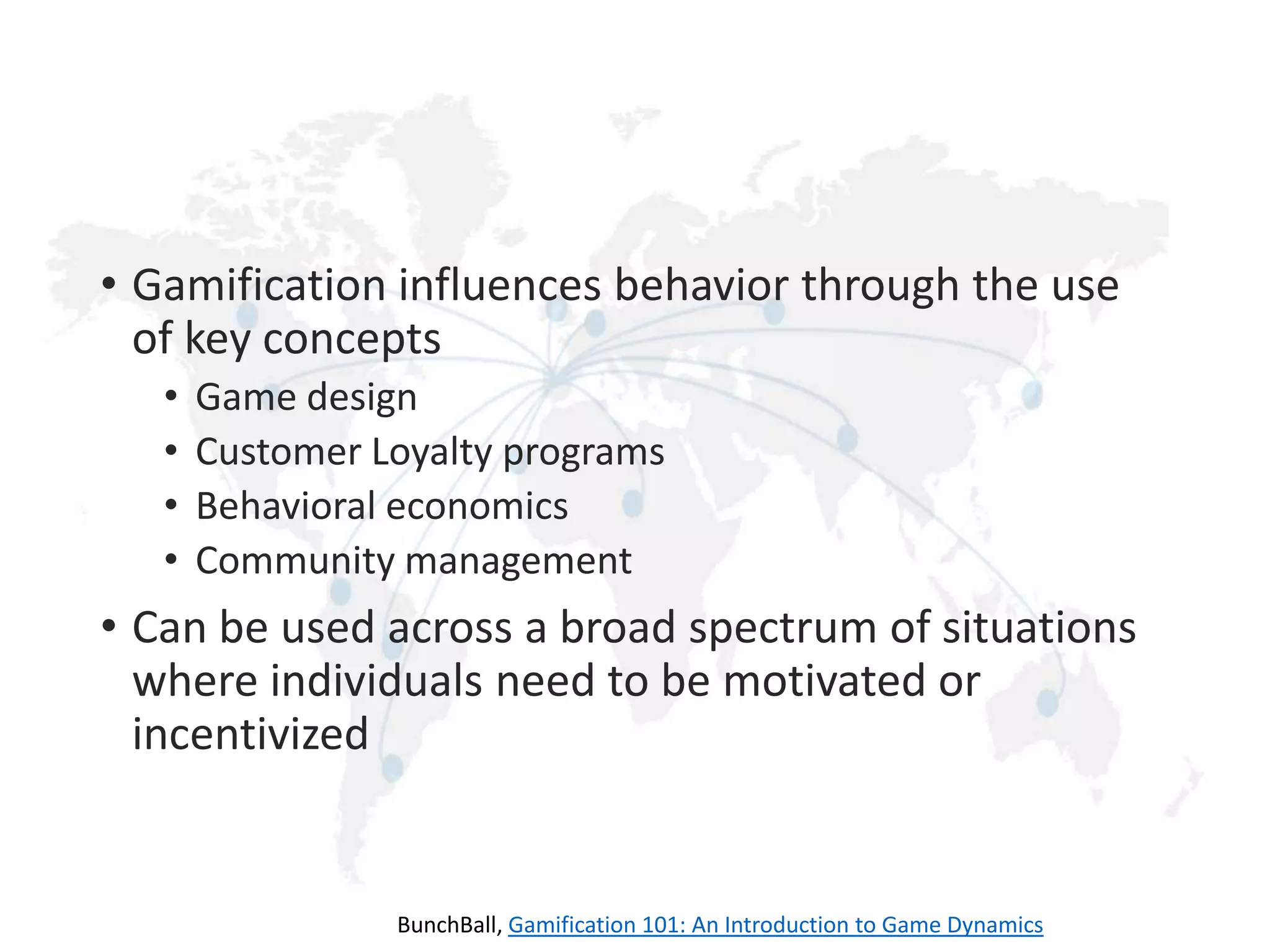 • Gamification influences behavior through the use
of key concepts
•
•
•
•

Game design
Customer Loyalty programs
Behavioral economics
Community management

• Can be used across a broad spectrum of situations
where individuals need to be motivated or
incentivized

BunchBall, Gamification 101: An Introduction to Game Dynamics

 