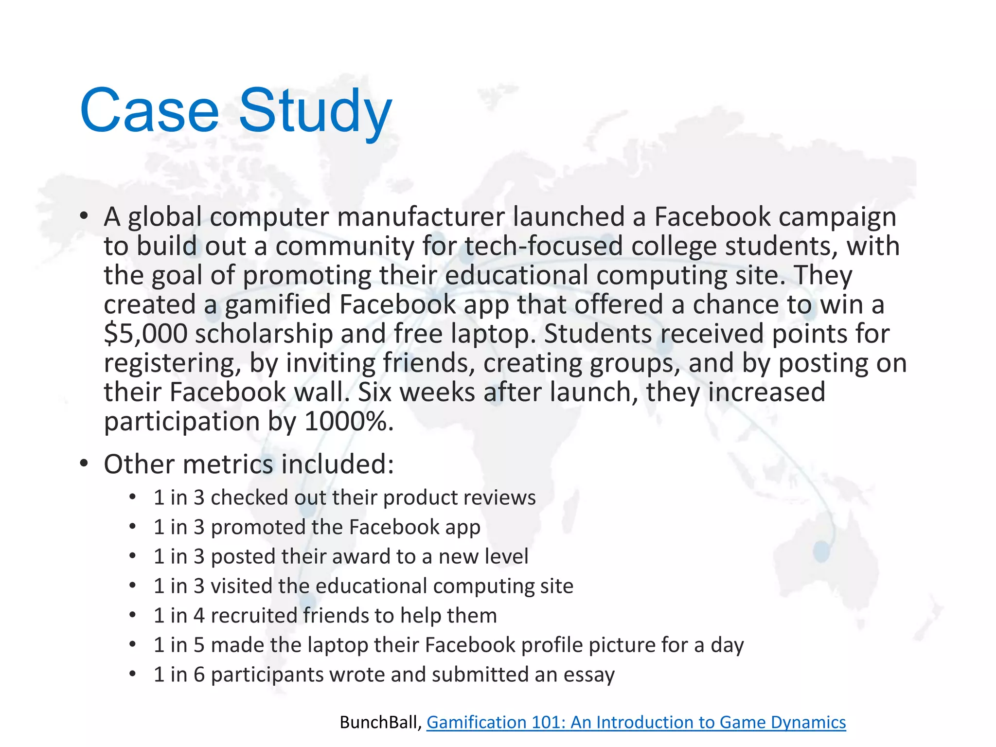 Case Study
• A global computer manufacturer launched a Facebook campaign
to build out a community for tech-focused college students, with
the goal of promoting their educational computing site. They
created a gamified Facebook app that offered a chance to win a
$5,000 scholarship and free laptop. Students received points for
registering, by inviting friends, creating groups, and by posting on
their Facebook wall. Six weeks after launch, they increased
participation by 1000%.
• Other metrics included:
•
•
•
•
•
•
•

1 in 3 checked out their product reviews
1 in 3 promoted the Facebook app
1 in 3 posted their award to a new level
1 in 3 visited the educational computing site
1 in 4 recruited friends to help them
1 in 5 made the laptop their Facebook profile picture for a day
1 in 6 participants wrote and submitted an essay
BunchBall, Gamification 101: An Introduction to Game Dynamics

 