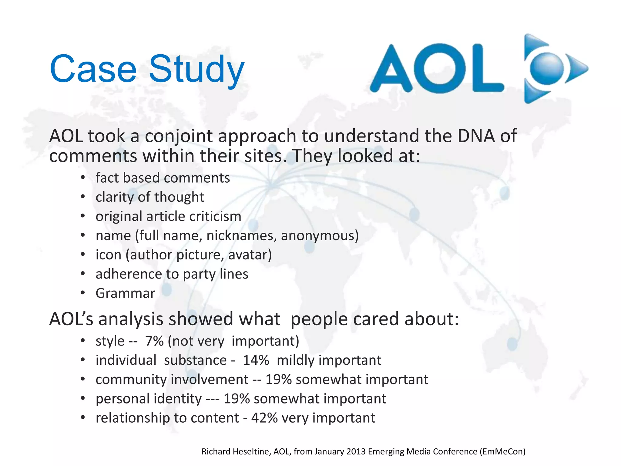 Case Study
AOL took a conjoint approach to understand the DNA of
comments within their sites. They looked at:
•
•
•
•
•
•
•

fact based comments
clarity of thought
original article criticism
name (full name, nicknames, anonymous)
icon (author picture, avatar)
adherence to party lines
Grammar

AOL’s analysis showed what people cared about:
•
•
•
•
•

style -- 7% (not very important)
individual substance - 14% mildly important
community involvement -- 19% somewhat important
personal identity --- 19% somewhat important
relationship to content - 42% very important

 