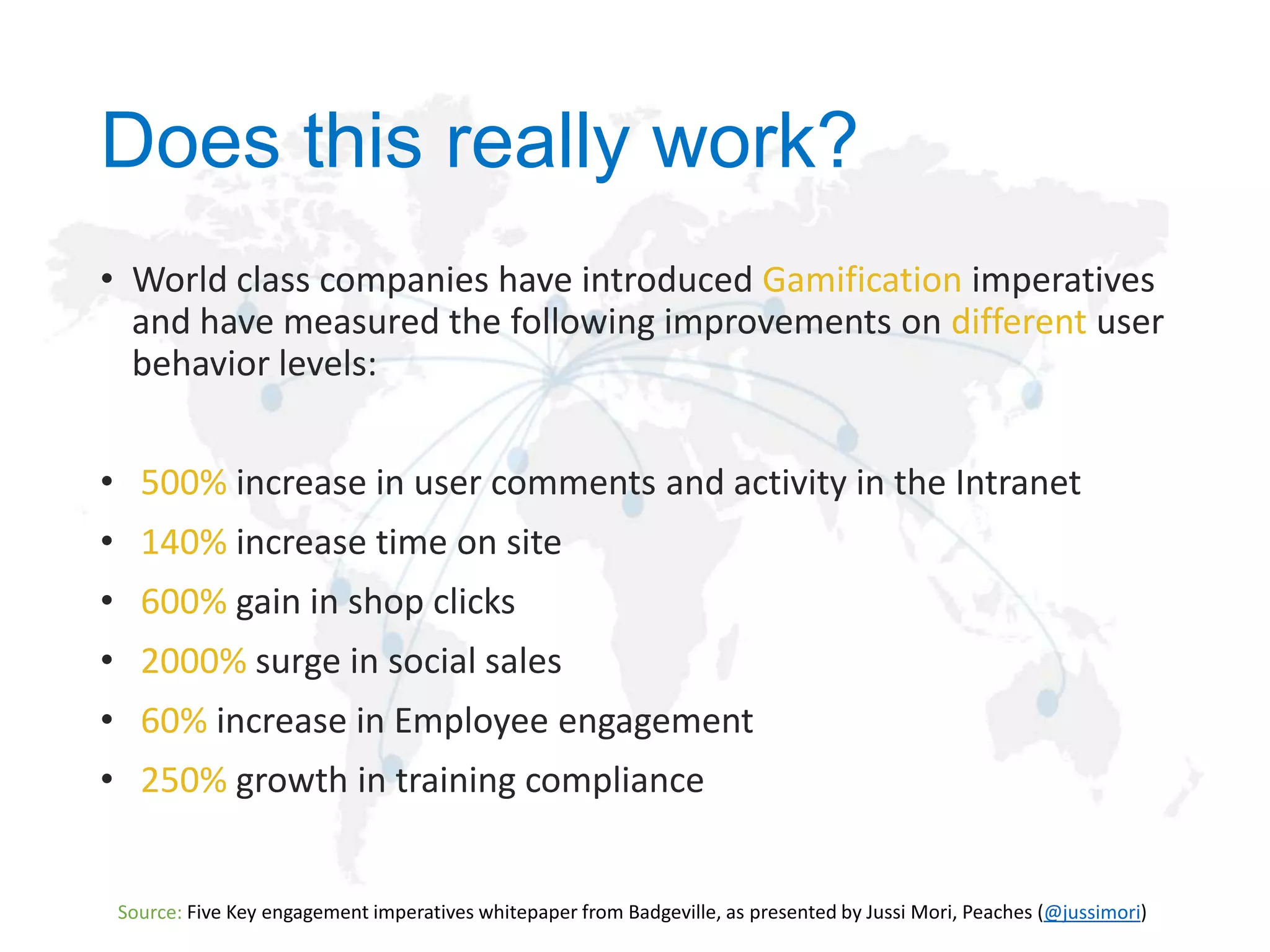 Does this really work?
• World class companies have introduced Gamification imperatives
and have measured the following improvements on different user
behavior levels:
• 500% increase in user comments and activity in the Intranet
• 140% increase time on site
• 600% gain in shop clicks
• 2000% surge in social sales
• 60% increase in Employee engagement
• 250% growth in training compliance

Source:

@jussimori

 