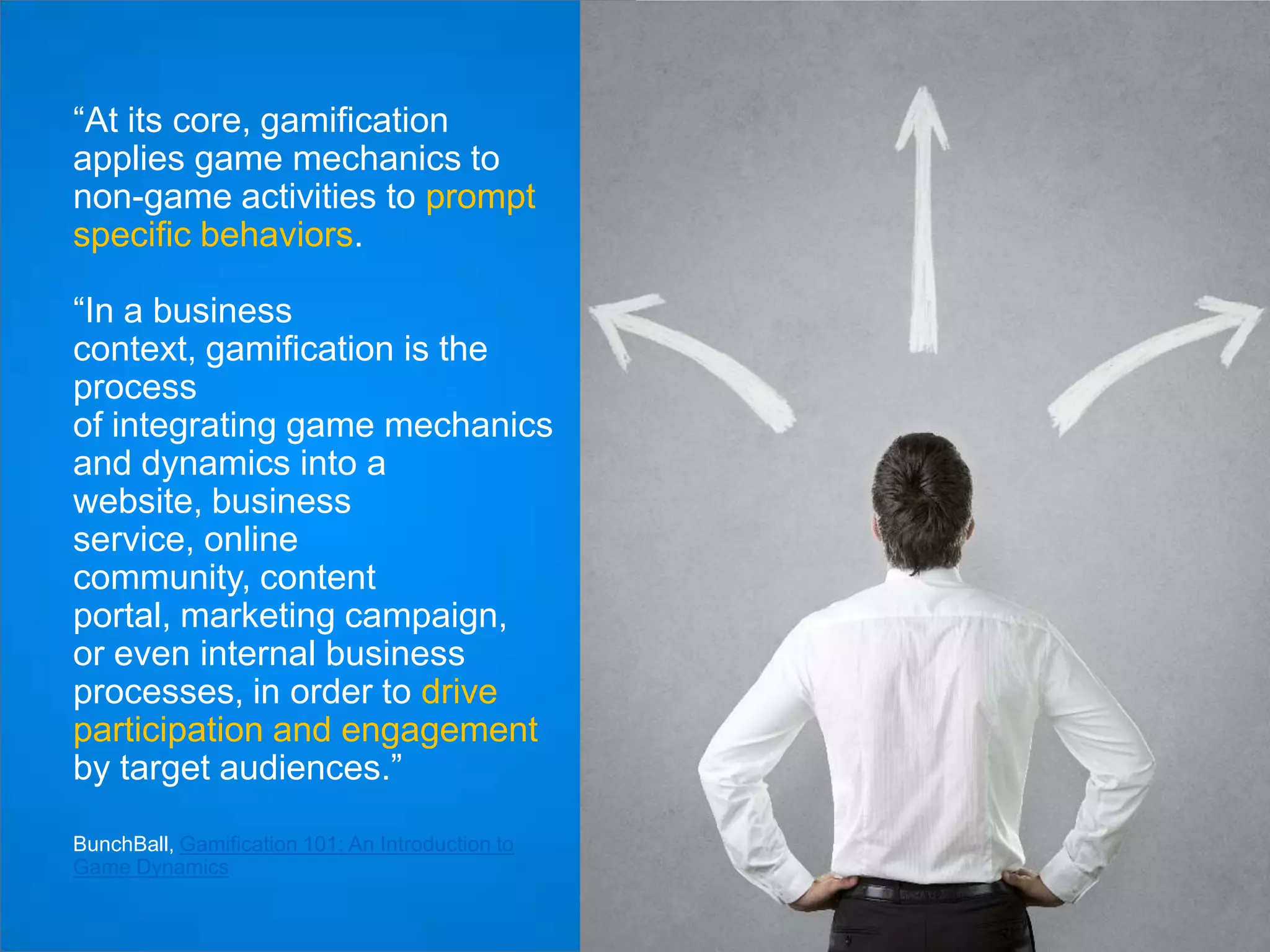 “At its core, gamification
applies game mechanics to
non-game activities to prompt
specific behaviors.
“In a business
context, gamification is the
process
of integrating game mechanics
and dynamics into a
website, business
service, online
community, content
portal, marketing campaign,
or even internal business
processes, in order to drive
participation and engagement
by target audiences.”
BunchBall, Gamification 101: An Introduction to
Game Dynamics

 