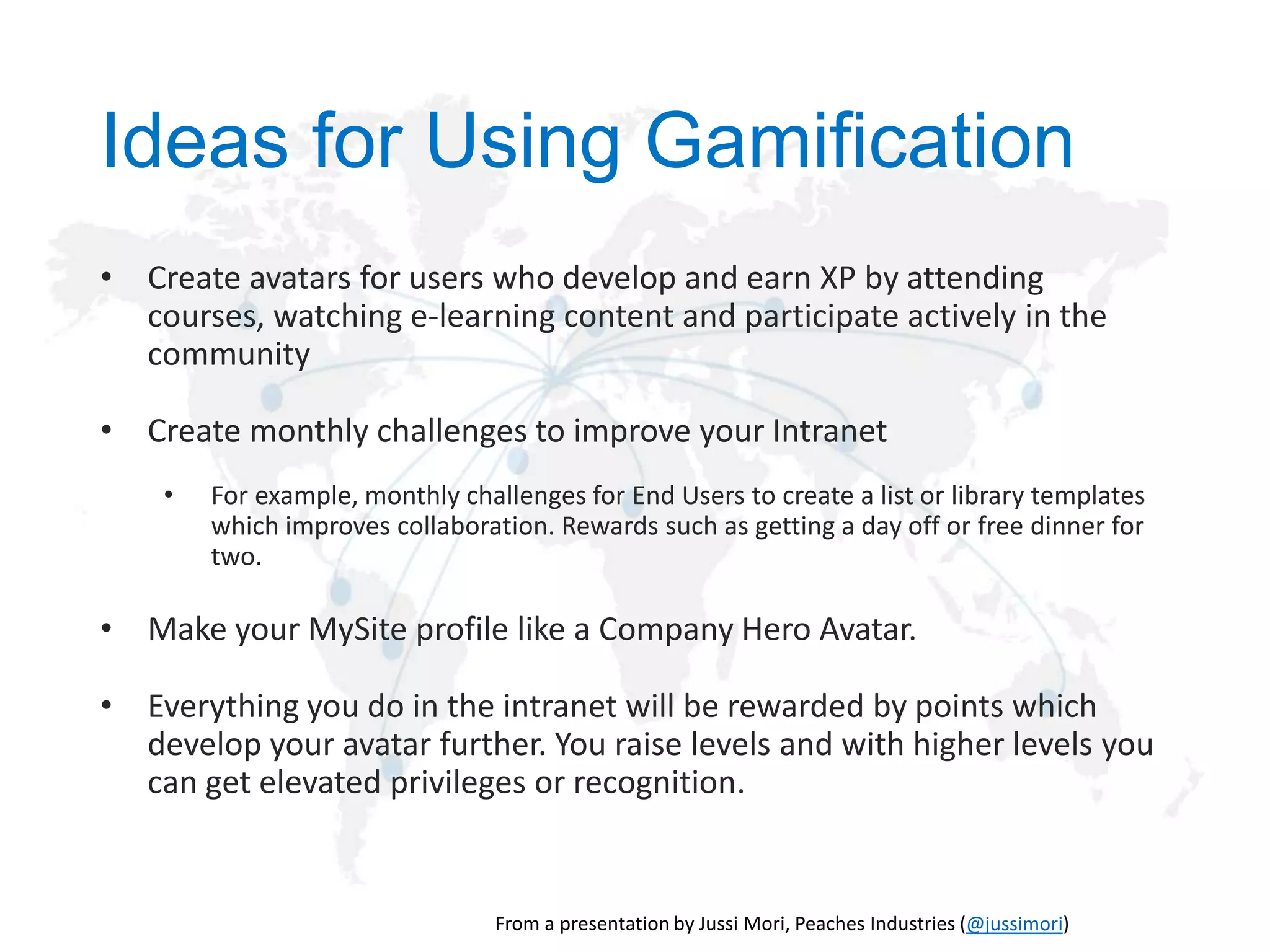 Ideas for Using Gamification
• Create avatars for users who develop and earn XP by attending
courses, watching e-learning content and participate actively in the
community

• Create monthly challenges to improve your Intranet
•

For example, monthly challenges for End Users to create a list or library templates
which improves collaboration. Rewards such as getting a day off or free dinner for
two.

• Make your MySite profile like a Company Hero Avatar.
• Everything you do in the intranet will be rewarded by points which
develop your avatar further. You raise levels and with higher levels you
can get elevated privileges or recognition.

@jussimori

 