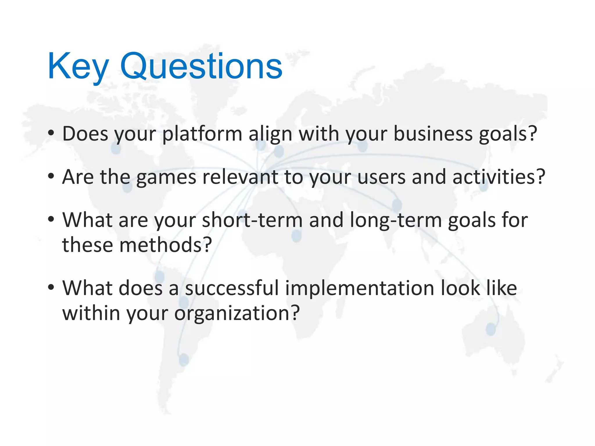 Key Questions
• Does your platform align with your business goals?
• Are the games relevant to your users and activities?
• What are your short-term and long-term goals for
these methods?
• What does a successful implementation look like
within your organization?

 