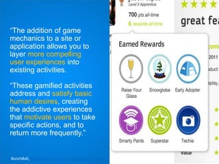 “The addition of game
mechanics to a site or
application allows you to
layer more compelling
user experiences into
existing activities.
“These gamified activities
address and satisfy basic
human desires, creating
the addictive experiences
that motivate users to take
specific actions, and to
return more frequently.”

BunchBall, Gamification 101: An Introduction to Game

 