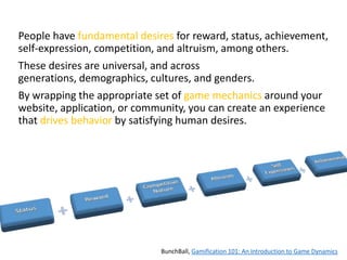 People have fundamental desires for reward, status, achievement,
self-expression, competition, and altruism, among others.

These desires are universal, and across
generations, demographics, cultures, and genders.
By wrapping the appropriate set of game mechanics around your
website, application, or community, you can create an experience
that drives behavior by satisfying human desires.

BunchBall, Gamification 101: An Introduction to Game Dynamics

 