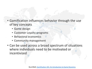 • Gamification influences behavior through the use
of key concepts
•
•
•
•

Game design
Customer Loyalty programs
Behavioral economics
Community management

• Can be used across a broad spectrum of situations
where individuals need to be motivated or
incentivized

BunchBall, Gamification 101: An Introduction to Game Dynamics

 