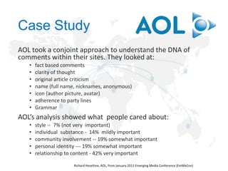 Case Study
AOL took a conjoint approach to understand the DNA of
comments within their sites. They looked at:
•
•
•
•
•
•
•

fact based comments
clarity of thought
original article criticism
name (full name, nicknames, anonymous)
icon (author picture, avatar)
adherence to party lines
Grammar

AOL’s analysis showed what people cared about:
•
•
•
•
•

style -- 7% (not very important)
individual substance - 14% mildly important
community involvement -- 19% somewhat important
personal identity --- 19% somewhat important
relationship to content - 42% very important

 