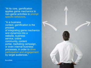 “At its core, gamification
applies game mechanics to
non-game activities to prompt
specific behaviors.
“In a business
context, gamification is the
process
of integrating game mechanics
and dynamics into a
website, business
service, online
community, content
portal, marketing campaign,
or even internal business
processes, in order to drive
participation and engagement
by target audiences.”
BunchBall, Gamification 101: An Introduction to
Game Dynamics

 