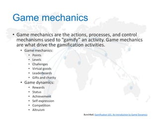 Game mechanics
• Game mechanics are the actions, processes, and control
mechanisms used to “gamify” an activity. Game mechanics
are what drive the gamification activities.
• Game mechanics:
•
•
•
•
•
•

Points
Levels
Challenges
Virtual goods
Leaderboards
Gifts and charity

• Game dynamics:
•
•
•
•
•
•

Rewards
Status
Achievement
Self-expression
Competition
Altruism
BunchBall, Gamification 101: An Introduction to Game Dynamics

 