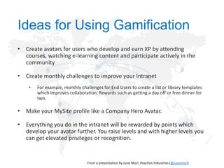 Ideas for Using Gamification
• Create avatars for users who develop and earn XP by attending
courses, watching e-learning content and participate actively in the
community

• Create monthly challenges to improve your Intranet
•

For example, monthly challenges for End Users to create a list or library templates
which improves collaboration. Rewards such as getting a day off or free dinner for
two.

• Make your MySite profile like a Company Hero Avatar.
• Everything you do in the intranet will be rewarded by points which
develop your avatar further. You raise levels and with higher levels you
can get elevated privileges or recognition.

@jussimori

 