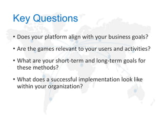 Key Questions
• Does your platform align with your business goals?
• Are the games relevant to your users and activities?
• What are your short-term and long-term goals for
these methods?
• What does a successful implementation look like
within your organization?

 