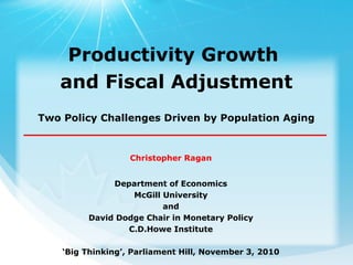 Christopher Ragan
Department of Economics
McGill University
and
David Dodge Chair in Monetary Policy
C.D.Howe Institute
‘Big Thinking’, Parliament Hill, November 3, 2010
Productivity Growth
and Fiscal Adjustment
Two Policy Challenges Driven by Population Aging
 