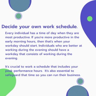 Decide your own work schedule.
Every individual has a time of day when they are
most productive. If you're more productive in the
early morning hours, then that's when your
workday should start. Individuals who are better at
working during the evening should have a
workday that consists of working during the
evening.
It's crucial to work a schedule that includes your
peak performance hours. It's also essential to
safeguard that time so you can run their business.
 