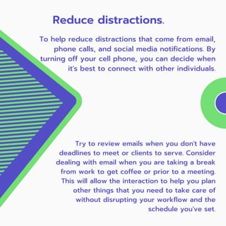 Try to review emails when you don't have
deadlines to meet or clients to serve. Consider
dealing with email when you are taking a break
from work to get coffee or prior to a meeting.
This will allow the interaction to help you plan
other things that you need to take care of
without disrupting your workflow and the
schedule you've set.
Reduce distractions.
To help reduce distractions that come from email,
phone calls, and social media notifications. By
turning off your cell phone, you can decide when
it's best to connect with other individuals.
 