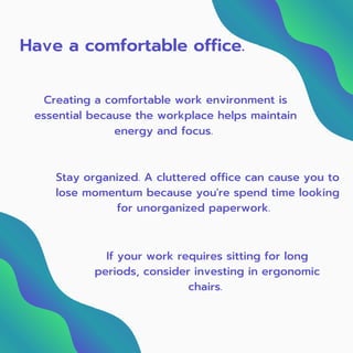 Have a comfortable office.
Creating a comfortable work environment is
essential because the workplace helps maintain
energy and focus.
Stay organized. A cluttered office can cause you to
lose momentum because you're spend time looking
for unorganized paperwork.
If your work requires sitting for long
periods, consider investing in ergonomic
chairs. 
 