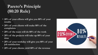 Pareto’s Principle
(80:20 Rule)
• 20% of your efforts will give you 80% of your
results
• 20% of your clients will make 80% of the
complaints
• 20% of the team will do 80% of the work
• 20% of the projects will take up 80% of your
time
• 20% of your workday will give you 80% of your
job satisfaction
• 20% of your clients yield 80% of the revenue
 