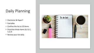 Daily Planning
• Electronic & Paper?
• Everyday
• Confine the list to 10 items
• Prioritise those items (A, B, C,
1,2,3)
• Review your list daily
 
