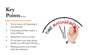 Key
Points…
1. You’re better off planning than
not planning
2. Clustering activities makes you
more efficient
3. Delegation saves you time
4. If you plan your large projects
ahead, you will create flexibility
5. Planning assists you to deal
with the unknown
 