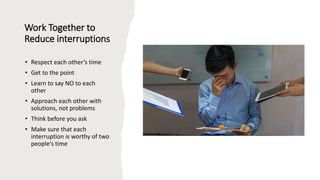 Work Together to
Reduce interruptions
• Respect each other’s time
• Get to the point
• Learn to say NO to each
other
• Approach each other with
solutions, not problems
• Think before you ask
• Make sure that each
interruption is worthy of two
people’s time
 