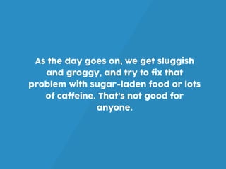 As the day goes on, we get sluggish
and groggy, and try to fix that
problem with sugar-laden food or lots
of caffeine. That’s not good for
anyone.
 