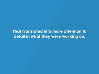 That translated into more attention to
detail in what they were working on.
 