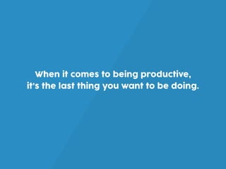 When it comes to being productive,
it’s the last thing you want to be doing.
 
