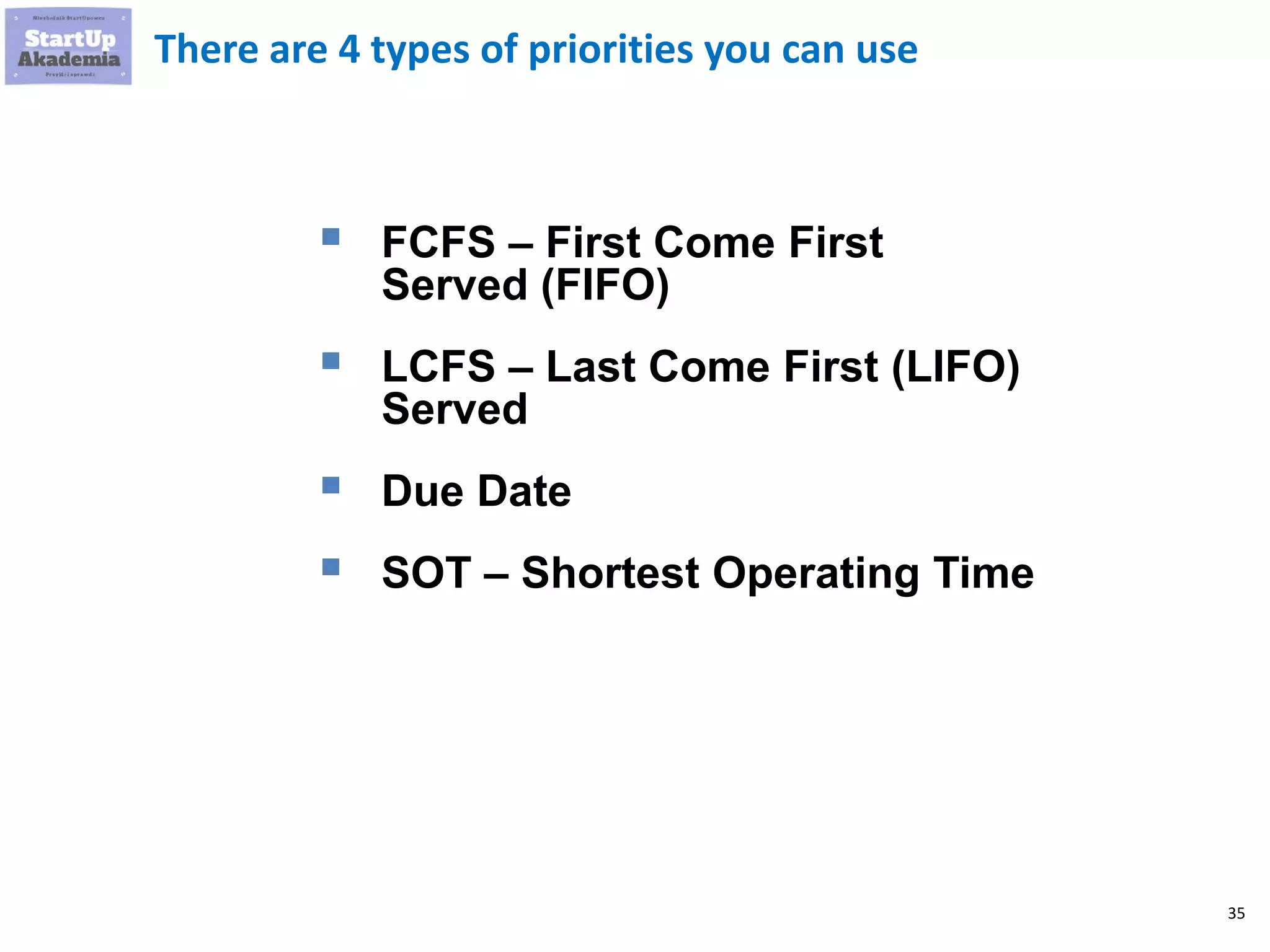 35
There are 4 types of priorities you can use
▪ FCFS – First Come First
Served (FIFO)
▪ LCFS – Last Come First (LIFO)
Served
▪ Due Date
▪ SOT – Shortest Operating Time
 