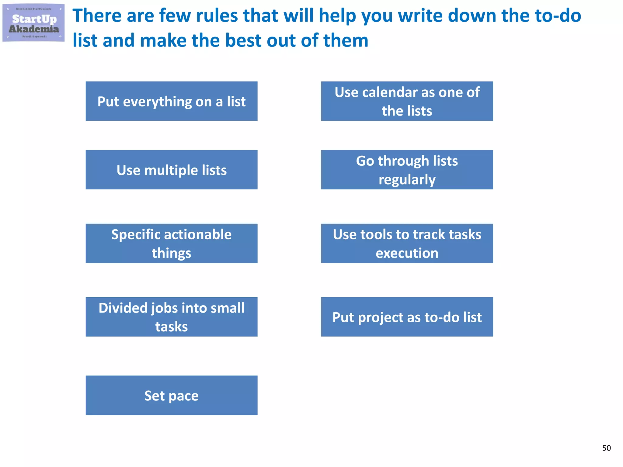 50
There are few rules that will help you write down the to-do
list and make the best out of them
Put everything on a list
Use multiple lists
Specific actionable things
Divided jobs into small
tasks
Set pace
Use calendar as one of the
lists
Go through lists regularly
Use tools to track tasks
execution
Put project as to-do list
 