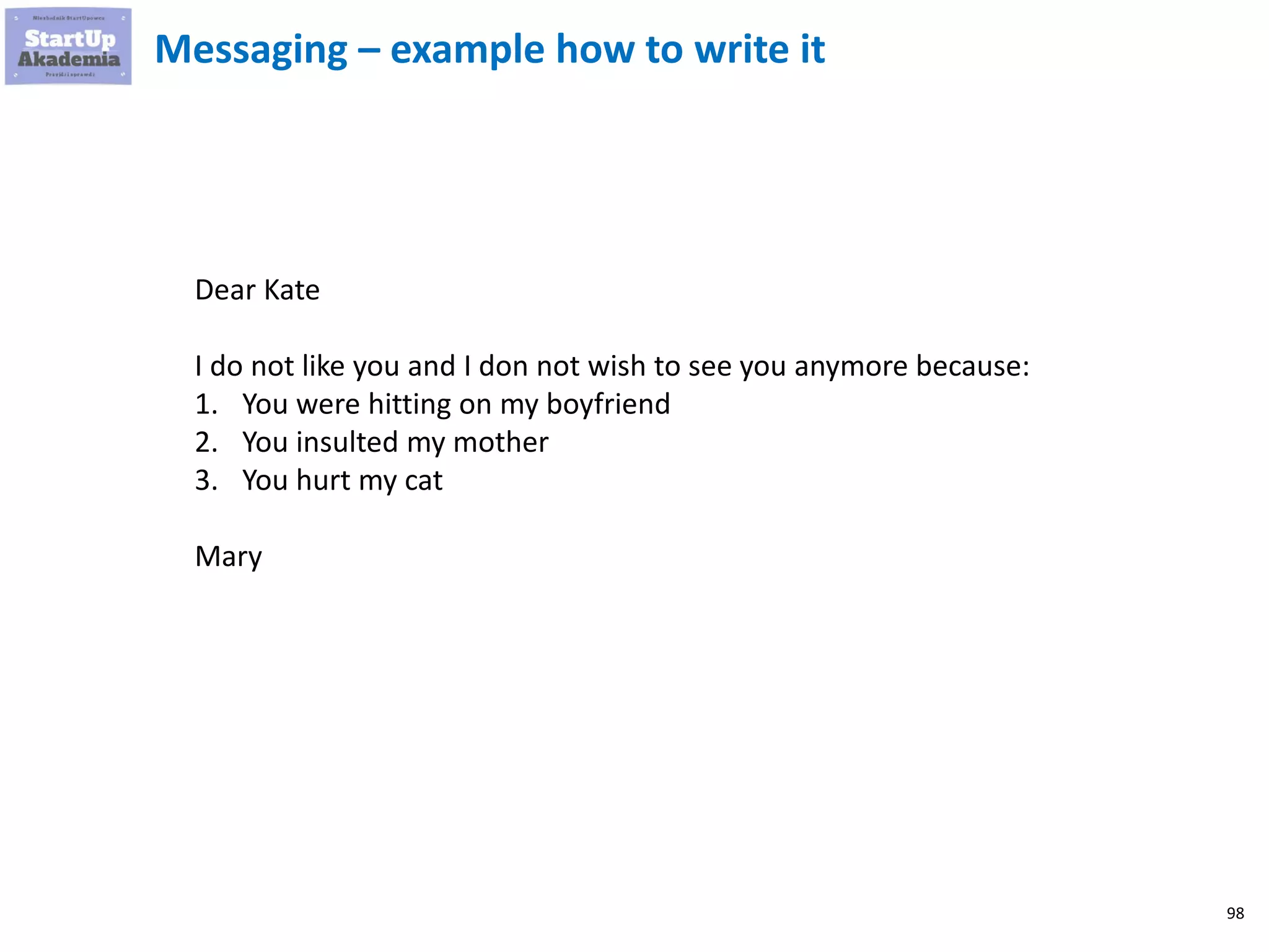 98
Messaging – example how to write it
Dear Kate
I do not like you and I don not wish to see you anymore because:
1. You were hitting on my boyfriend
2. You insulted my mother
3. You hurt my cat
Mary
 