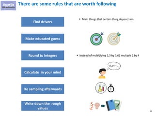 20
There are some rules that are worth following
Find drivers
Round to integers
Calculate in your mind
Do sampling afterwards
Write down the rough
values
▪ Main things that certain thing depends on
▪ Instead of multiplying 2,3 by 3,61 multiple 2 by 4
Make educated guess
 