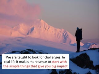 30
We are taught to look for challenges. In
real life it makes more sense to start with
the simple things that give you big impact
 