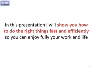 4
In this presentation I will show you how
to do the right things fast and efficiently
so you can enjoy fully your work and life
 