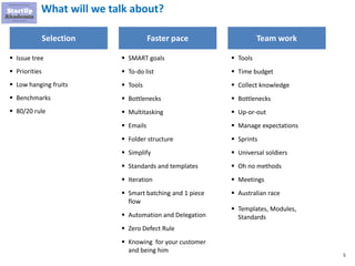 5
What will we talk about?
Selection Faster pace Team work
▪ Issue tree
▪ Priorities
▪ Low hanging fruits
▪ Benchmarks
▪ 80/20 rule
▪ SMART goals
▪ To-do list
▪ Tools
▪ Bottlenecks
▪ Multitasking
▪ Emails
▪ Folder structure
▪ Simplify
▪ Standards and templates
▪ Iteration
▪ Smart batching and 1 piece
flow
▪ Automation and Delegation
▪ Zero Defect Rule
▪ Knowing for your customer
and being him
▪ Tools
▪ Time budget
▪ Collect knowledge
▪ Bottlenecks
▪ Up-or-out
▪ Manage expectations
▪ Sprints
▪ Universal soldiers
▪ Oh no methods
▪ Meetings
▪ Australian race
▪ Templates, Modules,
Standards
 