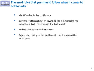 82
The are 4 rules that you should follow when it comes to
bottlenecks
▪ Identify what is the bottleneck
▪ Increase its throughput by lowering the time needed for
everything that goes through the bottleneck
▪ Add new resources to bottleneck
▪ Adjust everything to the bottleneck – so it works at the
same pace
 