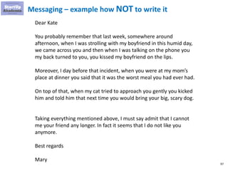 97
Messaging – example how NOT to write it
Dear Kate
You probably remember that last week, somewhere around
afternoon, when I was strolling with my boyfriend in this humid day,
we came across you and then when I was talking on the phone you
my back turned to you, you kissed my boyfriend on the lips.
Moreover, I day before that incident, when you were at my mom’s
place at dinner you said that it was the worst meal you had ever had.
On top of that, when my cat tried to approach you gently you kicked
him and told him that next time you would bring your big, scary dog.
Taking everything mentioned above, I must say admit that I cannot
me your friend any longer. In fact it seems that I do not like you
anymore.
Best regards
Mary
 