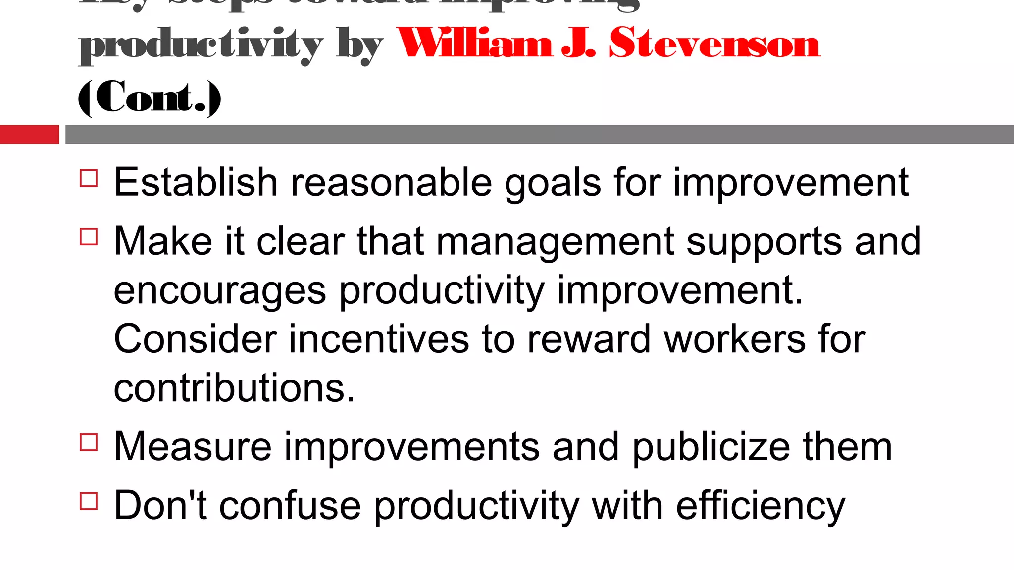 Key steps toward improving
productivity by WilliamJ. Stevenson
(Cont.)
 Establish reasonable goals for improvement
 Make it clear that management supports and
encourages productivity improvement.
Consider incentives to reward workers for
contributions.
 Measure improvements and publicize them
 Don't confuse productivity with efficiency
 