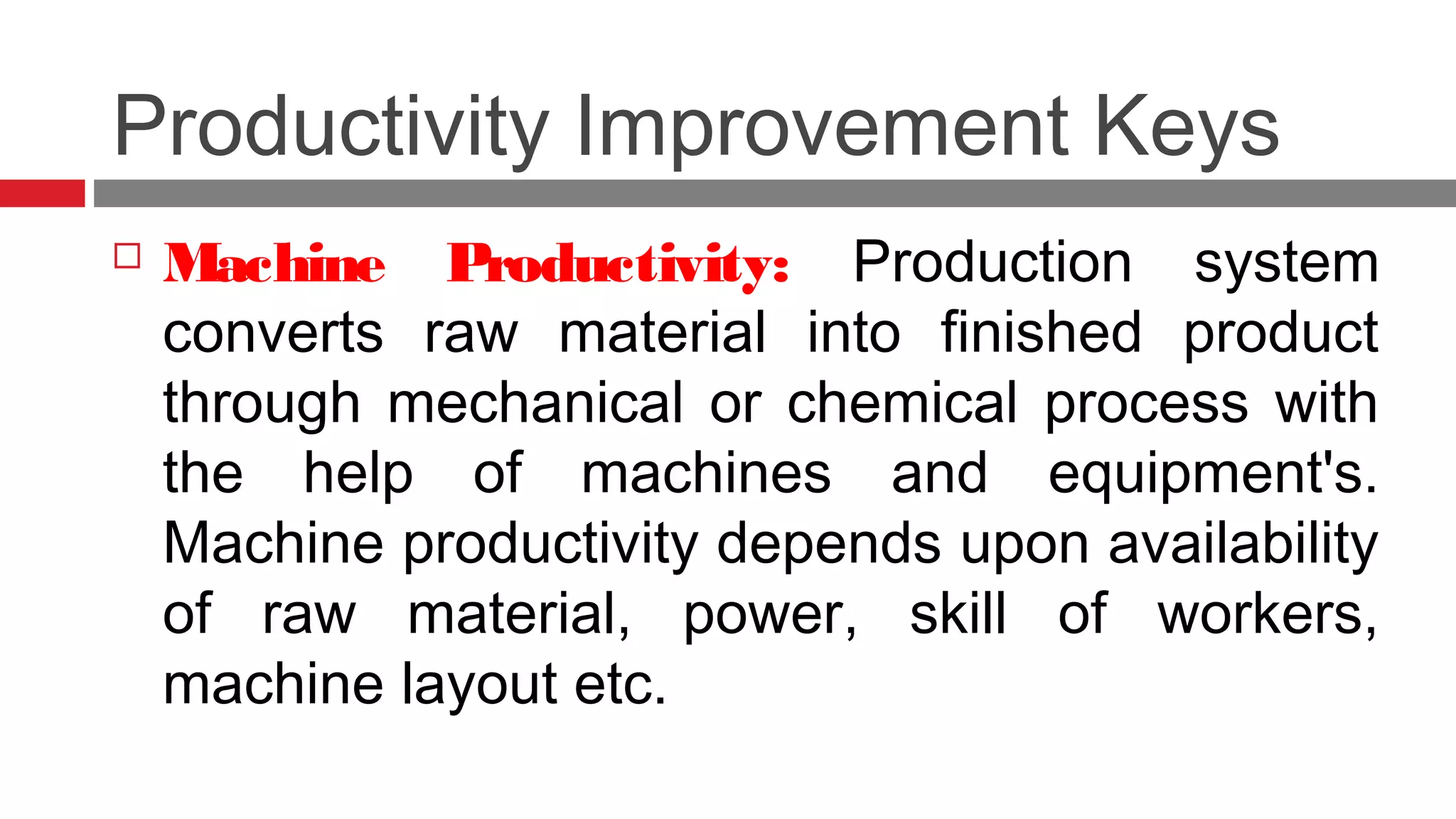 Productivity Improvement Keys
 Machine Productivity: Production system
converts raw material into finished product
through mechanical or chemical process with
the help of machines and equipment's.
Machine productivity depends upon availability
of raw material, power, skill of workers,
machine layout etc.
 