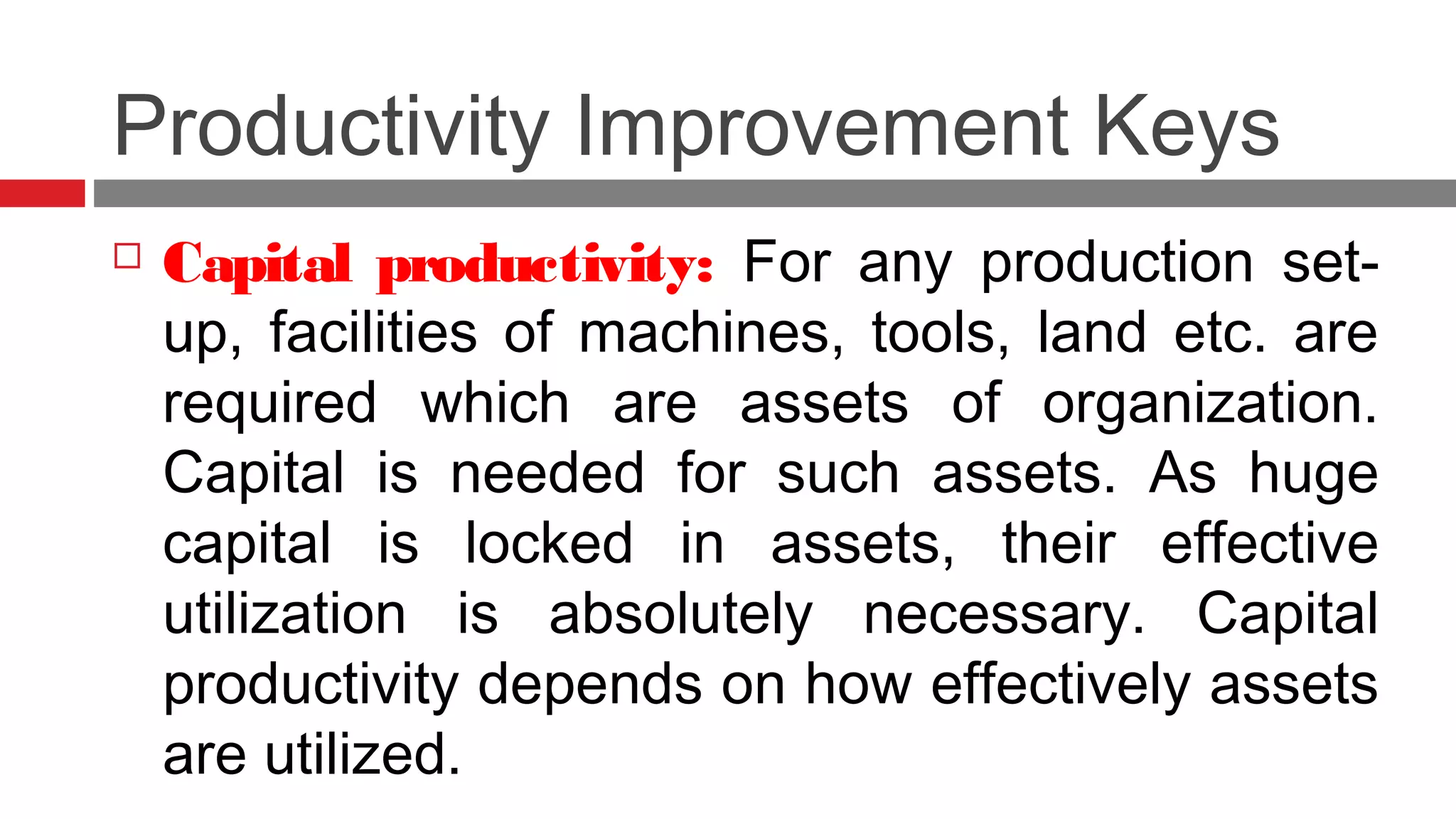 Productivity Improvement Keys
 Capital productivity: For any production set-
up, facilities of machines, tools, land etc. are
required which are assets of organization.
Capital is needed for such assets. As huge
capital is locked in assets, their effective
utilization is absolutely necessary. Capital
productivity depends on how effectively assets
are utilized.
 